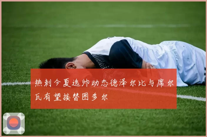 热刺今夏选帅动态德泽尔比与席尔瓦有望接替图多尔