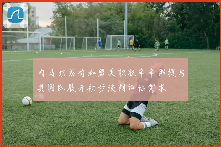 内马尔或将加盟美职联辛辛那提与其团队展开初步谈判评估需求
