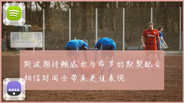斯波期待鲍威尔与希罗的默契配合相信时间会带来更佳表现