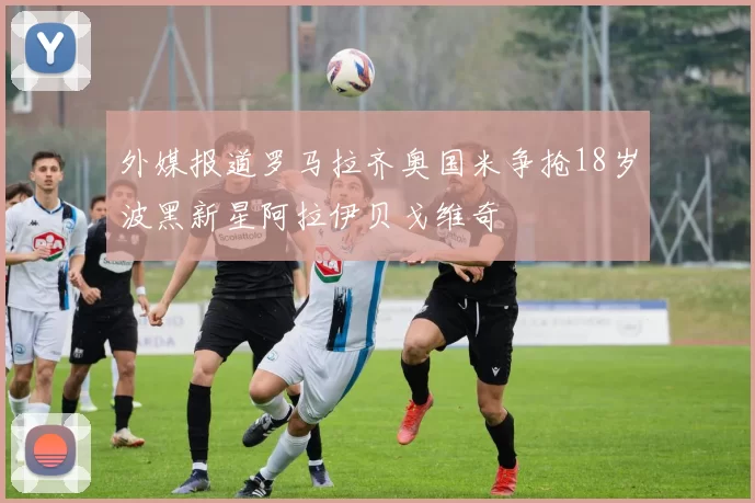 外媒报道罗马拉齐奥国米争抢18岁波黑新星阿拉伊贝戈维奇