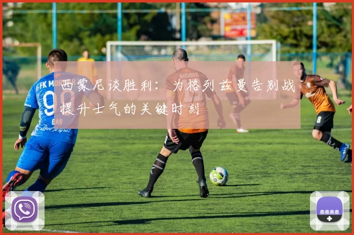 西蒙尼谈胜利：为格列兹曼告别战提升士气的关键时刻