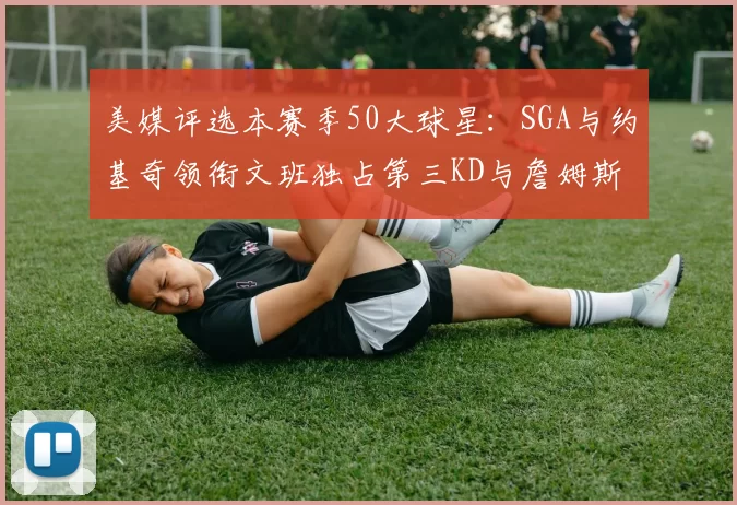 美媒评选本赛季50大球星：SGA与约基奇领衔文班独占第三KD与詹姆斯紧随其后