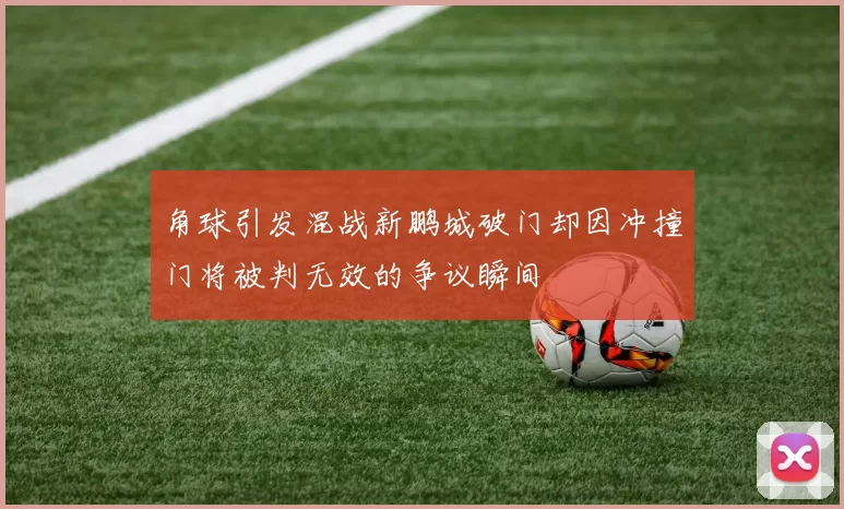 角球引发混战新鹏城破门却因冲撞门将被判无效的争议瞬间