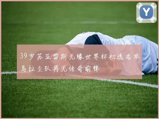 39岁苏亚雷斯无缘世界杯初选名单乌拉圭队再无传奇前锋