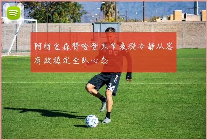 阿特金森赞哈登末节表现冷静从容有效稳定全队心态