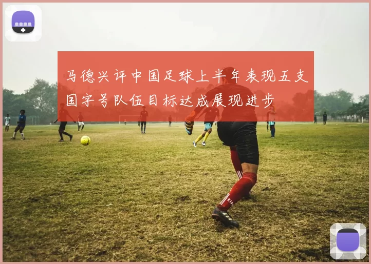 马德兴评中国足球上半年表现五支国字号队伍目标达成展现进步