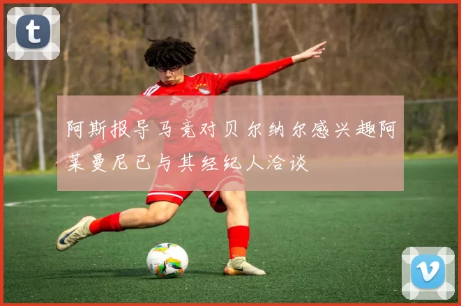 阿斯报导马竞对贝尔纳尔感兴趣阿莱曼尼已与其经纪人洽谈