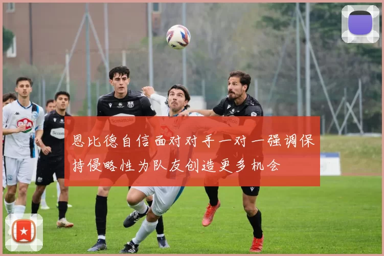恩比德自信面对对手一对一强调保持侵略性为队友创造更多机会
