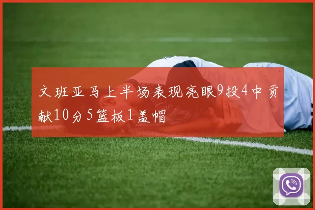 文班亚马上半场表现亮眼9投4中贡献10分5篮板1盖帽