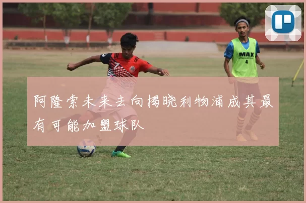 阿隆索未来去向揭晓利物浦成其最有可能加盟球队