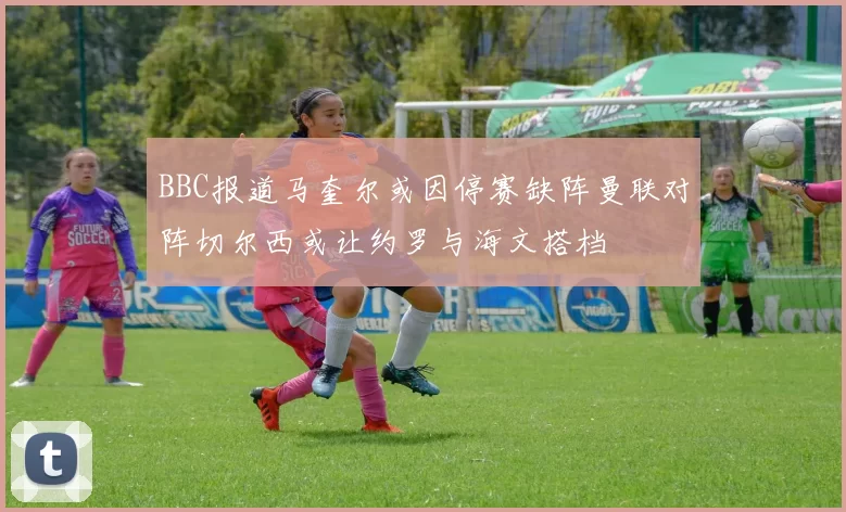 BBC报道马奎尔或因停赛缺阵曼联对阵切尔西或让约罗与海文搭档