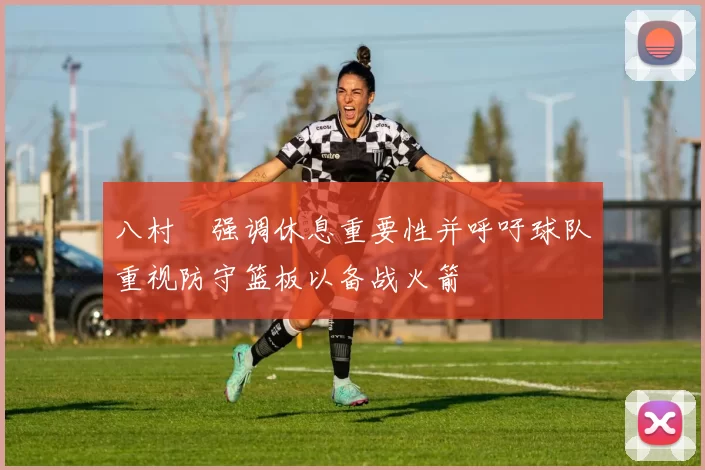 八村塁强调休息重要性并呼吁球队重视防守篮板以备战火箭
