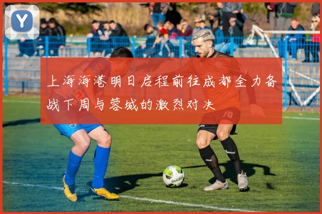 上海海港明日启程前往成都全力备战下周与蓉城的激烈对决