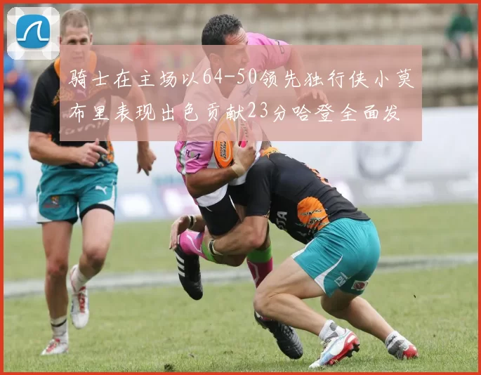 骑士在主场以64-50领先独行侠小莫布里表现出色贡献23分哈登全面发挥助攻6次
