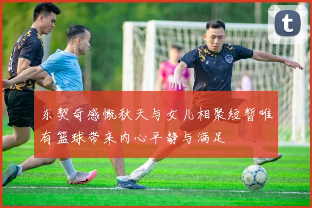 东契奇感慨秋天与女儿相聚短暂唯有篮球带来内心平静与满足
